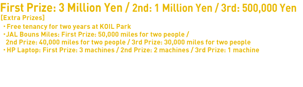 Prizes of this Award First Prize: 3 Million Yen 2nd Prize: 1 Million Yen 3rd Prize: 500,000 Yen 
[Extra Prizes]: 
・Free tenancy for two years at KOIL Park
・JAL Bouns Miles: First Prize: 50,000 miles for two people / 2nd Prize: 40,000 miles for two people / 3rd Prize: 30,000 miles for two people
・HP Laptop: First Prize: 3 machines / 2nd Prize: 2 machines / 3rd Prize: 1 machine
Intel Prize: Invitation to APEC Accelerator Network Summit 2014 ( 1 person )
Shui On Prize: Right to use InnoSpace (Shanghai) as an operational base for entering the Chinese market, etc.
Japan New Business Conferences President Prize: 300,000 yen
*Please note that all prizes are subject to change.