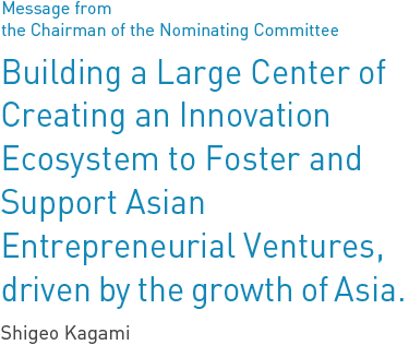 Message from the Chairman of the Nominating Committee Creating an Ecosystem where Public, Private, and Academic Sectors are United to Foster and Support Asian Entrepreneurial Ventures Shigeo Kagami