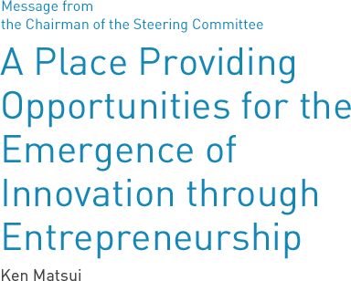 Message from the Chairman of the Steering Committee A Place Providing Opportunities for the Emergence of Innovation through Entrepreneurship Ken Matsui